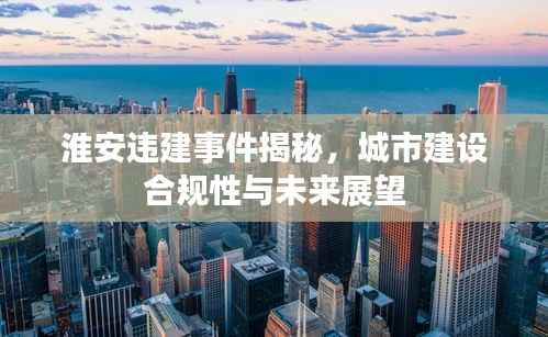 淮安违建事件揭秘,城市建设合规性与未来展望