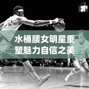 水桶腰女明星重塑魅力自信之美大放异彩